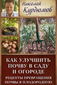 Книга Как улучшить почву в саду и огороде. Рецепты превращения почвы в плодородную