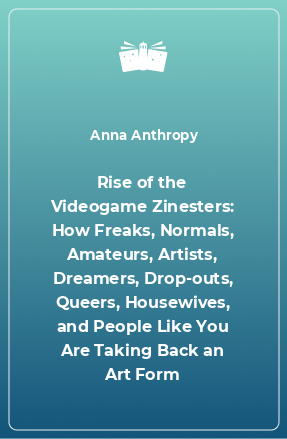 Книга Rise of the Videogame Zinesters: How Freaks, Normals, Amateurs, Artists, Dreamers, Drop-outs, Queers, Housewives, and People Like You Are Taking Back an Art Form