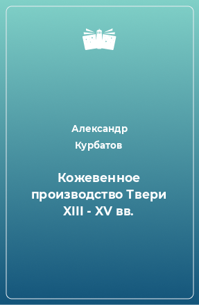 Книга Кожевенное производство Твери XIII - XV вв.