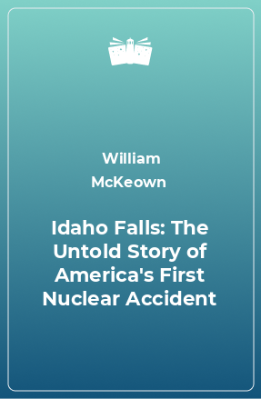 Книга Idaho Falls: The Untold Story of America's First Nuclear Accident
