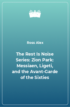 Книга The Rest Is Noise Series: Zion Park: Messiaen, Ligeti, and the Avant-Garde of the Sixties
