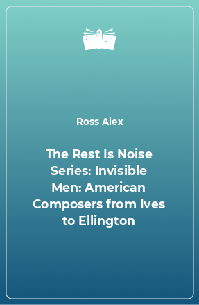 Книга The Rest Is Noise Series: Invisible Men: American Composers from Ives to Ellington