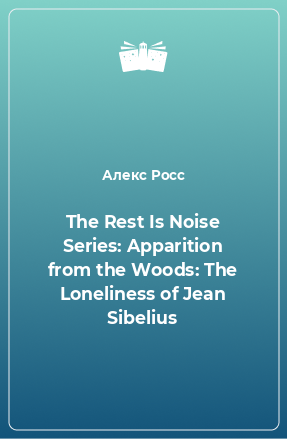 Книга The Rest Is Noise Series: Apparition from the Woods: The Loneliness of Jean Sibelius