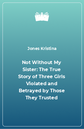 Книга Not Without My Sister: The True Story of Three Girls Violated and Betrayed by Those They Trusted