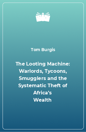 Книга The Looting Machine: Warlords, Tycoons, Smugglers and the Systematic Theft of Africa’s Wealth