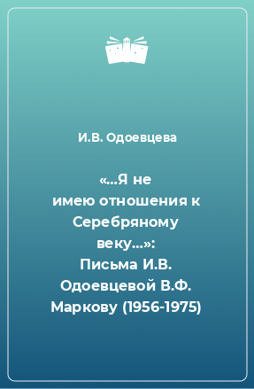 Книга «…Я не имею отношения к Серебряному веку…»: Письма И.В. Одоевцевой В.Ф. Маркову (1956-1975)