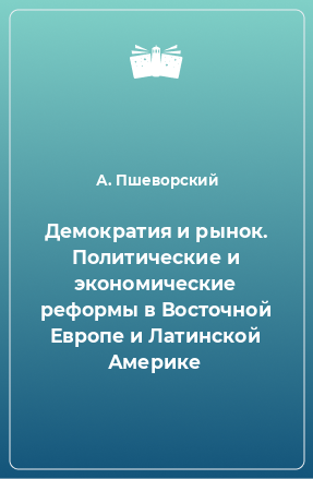 Книга Демократия и рынок. Политические и экономические реформы в Восточной Европе и Латинской Америке