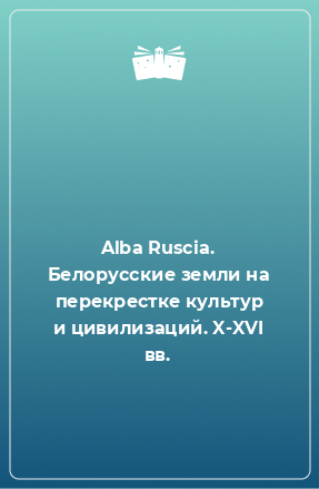 Книга Alba Ruscia. Белорусские земли на перекрестке культур и цивилизаций. X-XVI вв.