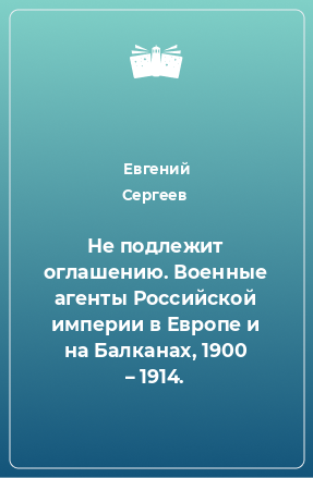Книга Не подлежит оглашению. Военные агенты Российской империи в Европе и на Балканах, 1900 – 1914.