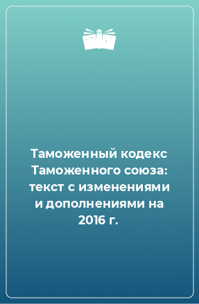 Книга Таможенный кодекс Таможенного союза: текст с изменениями и дополнениями на 2016 г.