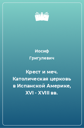 Книга Крест и меч. Католическая церковь в Испанской Америке, XVI - XVIII вв.