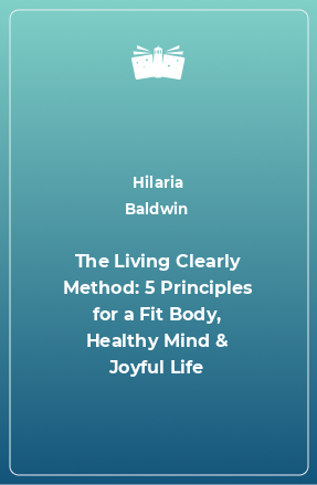 Книга The Living Clearly Method: 5 Principles for a Fit Body, Healthy Mind & Joyful Life
