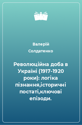Книга Революційна доба в Україні (1917-1920 роки): логіка пізнання,історичні постаті,ключові епізоди.