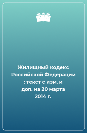 Книга Жилищный кодекс Российской Федерации : текст с изм. и доп. на 20 марта 2014 г.