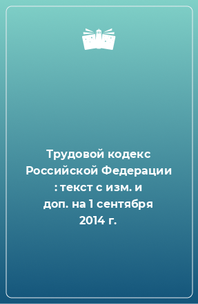 Книга Трудовой кодекс Российской Федерации : текст с изм. и доп. на 1 сентября 2014 г.