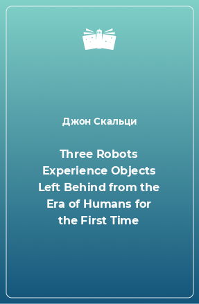 Книга Three Robots Experience Objects Left Behind from the Era of Humans for the First Time