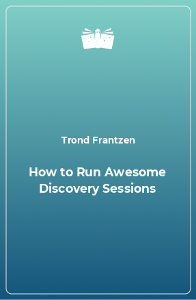 Книга How to Run Awesome Discovery Sessions