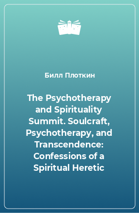 Книга The Psychotherapy and Spirituality Summit. Soulcraft, Psychotherapy, and Transcendence: Confessions of a Spiritual Heretic