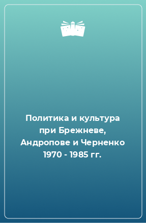 Книга Политика и культура при Брежневе, Андропове и Черненко 1970 - 1985 гг.
