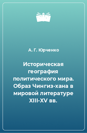 Книга Историческая география политического мира. Образ Чингиз-хана в мировой литературе XIII-XV вв.