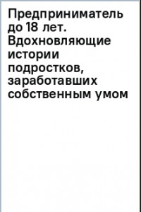 Книга Предприниматель до 18 лет. Вдохновляющие истории подростков, заработавших собственным умом