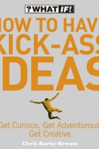 Книга How to Have Kick-Ass Ideas: Get Curious, Get Adventurous, Get Creative