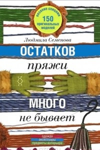 Книга Остатков пряжи много не бывает. 150 оригинальных моделей. Одежда, аксессуары, предметы интерьера