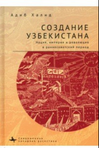 Книга Создание Узбекистана. Нация, империя и революция в раннесоветский период