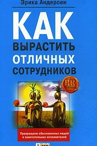 Книга Как вырастить отличных сотрудников и превратить обыкновенных людей в замечательных исполнителей