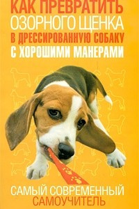 Книга Как превратить озорного щенка в дрессированную собаку с хорошими манерами. Самый современный самоучитель