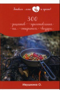 Книга 300 рецептов приготовления на открытом воздухе