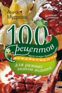 Книга 100 рецептов для разных знаков зодиака. Вкусно, полезно, душевно, целебно