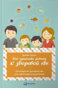 Книга Как приучить ребенка к здоровой еде. Кулинарное руководство для заботливых родителей