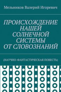 Книга ПРОИСХОЖДЕНИЕ НАШЕЙ СОЛНЕЧНОЙ СИСТЕМЫ ОТ СЛОВОЗНАНИЙ.