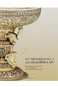 Книга От Франциска I до Людовика XIV. Французская керамика XVI-XVII веков из собрания Эрмитажа