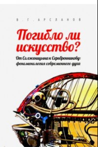 Книга Погибло ли искусство? От Солженицина к Серебренникову. Феноменология современного духа