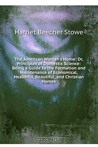 Книга The American Woman's Home: Or, Principles of Domestis Science: Being a Guide to the Formation and Maintenance of Economical, Healthful, Beautiful, and Christian Homes