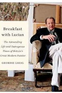 Книга Breakfast with Lucian: The Astounding Life and Outrageous Times of Britain's Great Modern Painter