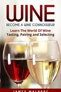 Книга Wine: Become A Wine Connoisseur – Learn The World Of Wine Tasting, Pairing and Selecting (Wine Mastery, Wine Expert)