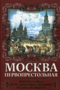 Книга Москва Первопрестольная. История столицы от ее основания до крушения Российской империи