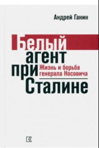 Книга Ганин А. В. Белый агент при Сталине. Жизнь и борьба генерала Носовича