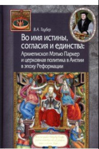 Книга Во имя истины, согласия и единства. Архиепископ Мэтью Паркер и церковная политика в Англии