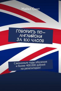 Книга Говорить по-английски за 100 часов. Сэкономьте годы обучения и более 400.000 рублей на репетиторах!