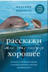Книга Расскажи мне что-нибудь хорошее. История о маленьких ежиках и необыкновенном спасении дельфина Каси