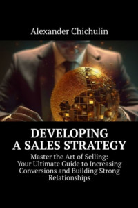 Книга Developing a Sales Strategy. Master the Art of Selling: Your Ultimate Guide to Increasing Conversions and Building Strong Relationships
