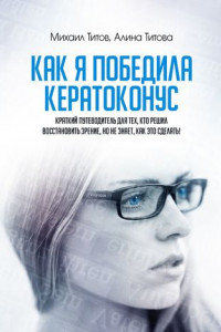 Книга Как я победила кератоконус. Краткий путеводитель для тех, кто решил восстановить зрение, но не знает, как это сделать!